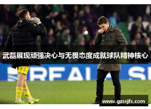 武磊展现顽强决心与无畏态度成就球队精神核心 武磊展现顽强决心与无畏态度成就球队精神核心