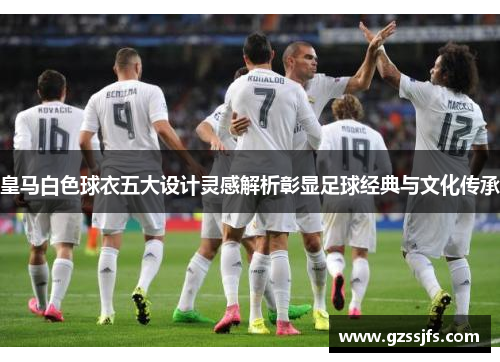 皇马白色球衣五大设计灵感解析彰显足球经典与文化传承